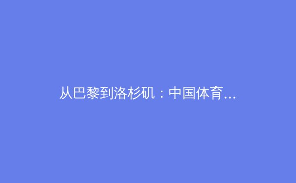 从巴黎到洛杉矶：中国体育军团如何在奥运周期中重构竞争力体系 - 3